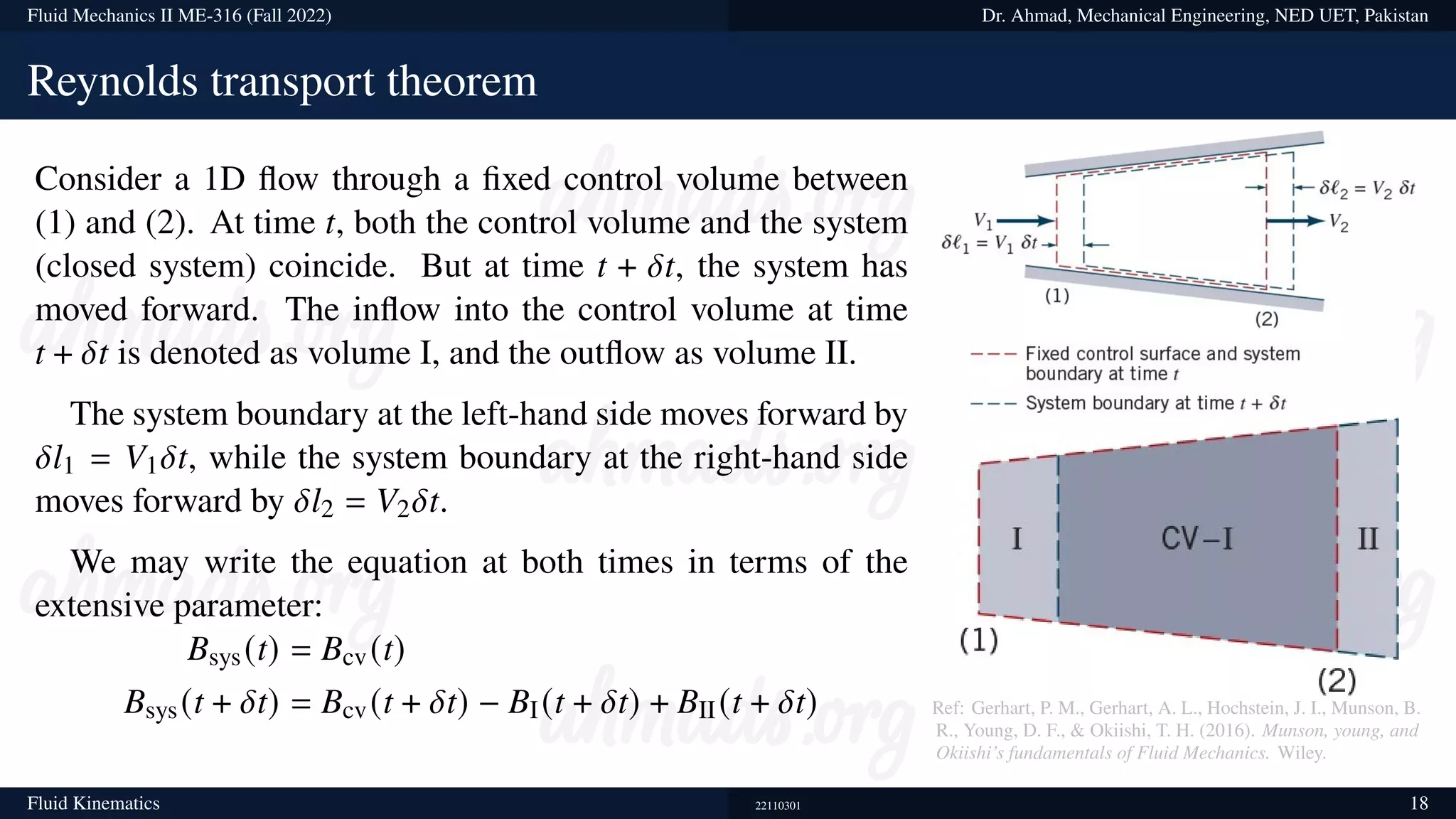 Fluid Mechanics II ME-316 (Fall 2022) Dr. Ahmad, Mechanical Engineering, NED UET, Pakistan
Reynolds transport theorem
Consider a 1D flow through a fixed control volume between
(1) and (2). At time t, both the control volume and the system
(closed system) coincide. But at time t + 𝛿t, the system has
moved forward. The inflow into the control volume at time
t + 𝛿t is denoted as volume I, and the outflow as volume II.
The system boundary at the left-hand side moves forward by
𝛿l1 = V1𝛿t, while the system boundary at the right-hand side
moves forward by 𝛿l2 = V2𝛿t.
We may write the equation at both times in terms of the
extensive parameter:
Bsys(t) = Bcv(t)
Bsys(t + 𝛿t) = Bcv(t + 𝛿t) − BI(t + 𝛿t) + BII(t + 𝛿t) Ref: Gerhart, P. M., Gerhart, A. L., Hochstein, J. I., Munson, B.
R., Young, D. F., & Okiishi, T. H. (2016). Munson, young, and
Okiishi’s fundamentals of Fluid Mechanics. Wiley.
Fluid Kinematics 22110301 18
 