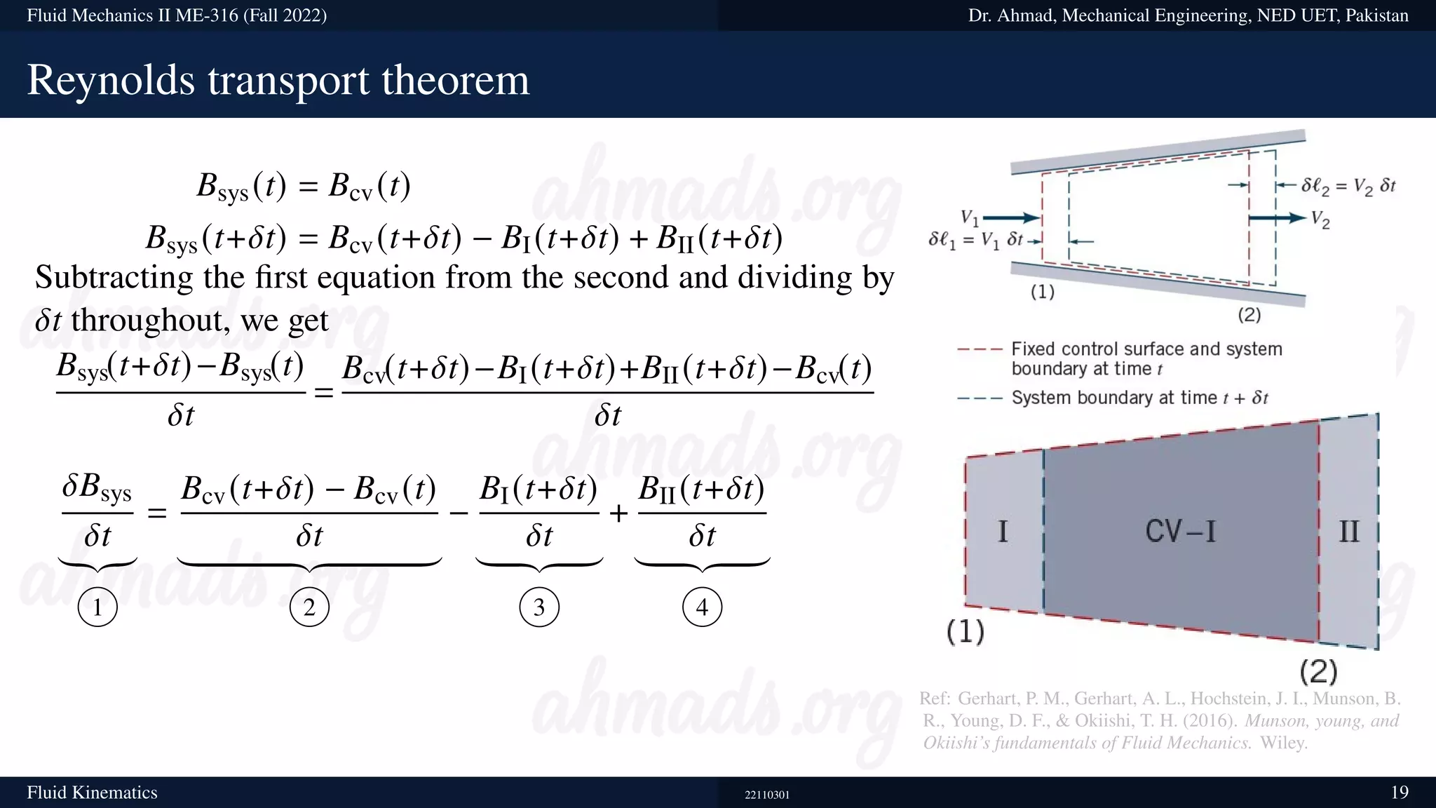 Fluid Mechanics II ME-316 (Fall 2022) Dr. Ahmad, Mechanical Engineering, NED UET, Pakistan
Reynolds transport theorem
Bsys(t) = Bcv(t)
Bsys(t+𝛿t) = Bcv(t+𝛿t) − BI(t+𝛿t) + BII(t+𝛿t)
Subtracting the first equation from the second and dividing by
𝛿t throughout, we get
Bsys(t+𝛿t)−Bsys(t)
𝛿t
=
Bcv(t+𝛿t)−BI(t+𝛿t)+BII(t+𝛿t)−Bcv(t)
𝛿t
𝛿Bsys
𝛿t
|{z}
1
=
Bcv(t+𝛿t) − Bcv(t)
𝛿t
| {z }
2
−
BI(t+𝛿t)
𝛿t
| {z }
3
+
BII(t+𝛿t)
𝛿t
| {z }
4
Ref: Gerhart, P. M., Gerhart, A. L., Hochstein, J. I., Munson, B.
R., Young, D. F., & Okiishi, T. H. (2016). Munson, young, and
Okiishi’s fundamentals of Fluid Mechanics. Wiley.
Fluid Kinematics 22110301 19
 