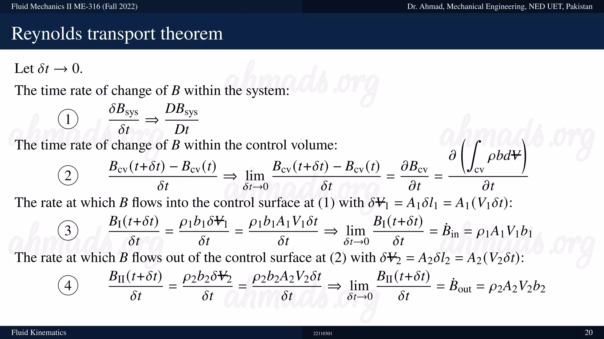 Fluid Mechanics II ME-316 (Fall 2022) Dr. Ahmad, Mechanical Engineering, NED UET, Pakistan
Reynolds transport theorem
Let 𝛿t → 0.
The time rate of change of B within the system:
1
𝛿Bsys
𝛿t
⇒
DBsys
Dt
The time rate of change of B within the control volume:
2
Bcv(t+𝛿t) − Bcv(t)
𝛿t
⇒ lim
𝛿t→0
Bcv(t+𝛿t) − Bcv(t)
𝛿t
=
𝜕Bcv
𝜕t
=
𝜕
∫
cv
𝜌bdV

𝜕t
The rate at which B flows into the control surface at (1) with 𝛿V1 = A1𝛿l1 = A1(V1𝛿t):
3
BI(t+𝛿t)
𝛿t
=
𝜌1b1𝛿V1
𝛿t
=
𝜌1b1A1V1𝛿t
𝛿t
⇒ lim
𝛿t→0
BI(t+𝛿t)
𝛿t
= ¤
Bin = 𝜌1A1V1b1
The rate at which B flows out of the control surface at (2) with 𝛿V2 = A2𝛿l2 = A2(V2𝛿t):
4
BII(t+𝛿t)
𝛿t
=
𝜌2b2𝛿V2
𝛿t
=
𝜌2b2A2V2𝛿t
𝛿t
⇒ lim
𝛿t→0
BII(t+𝛿t)
𝛿t
= ¤
Bout = 𝜌2A2V2b2
Fluid Kinematics 22110301 20
 