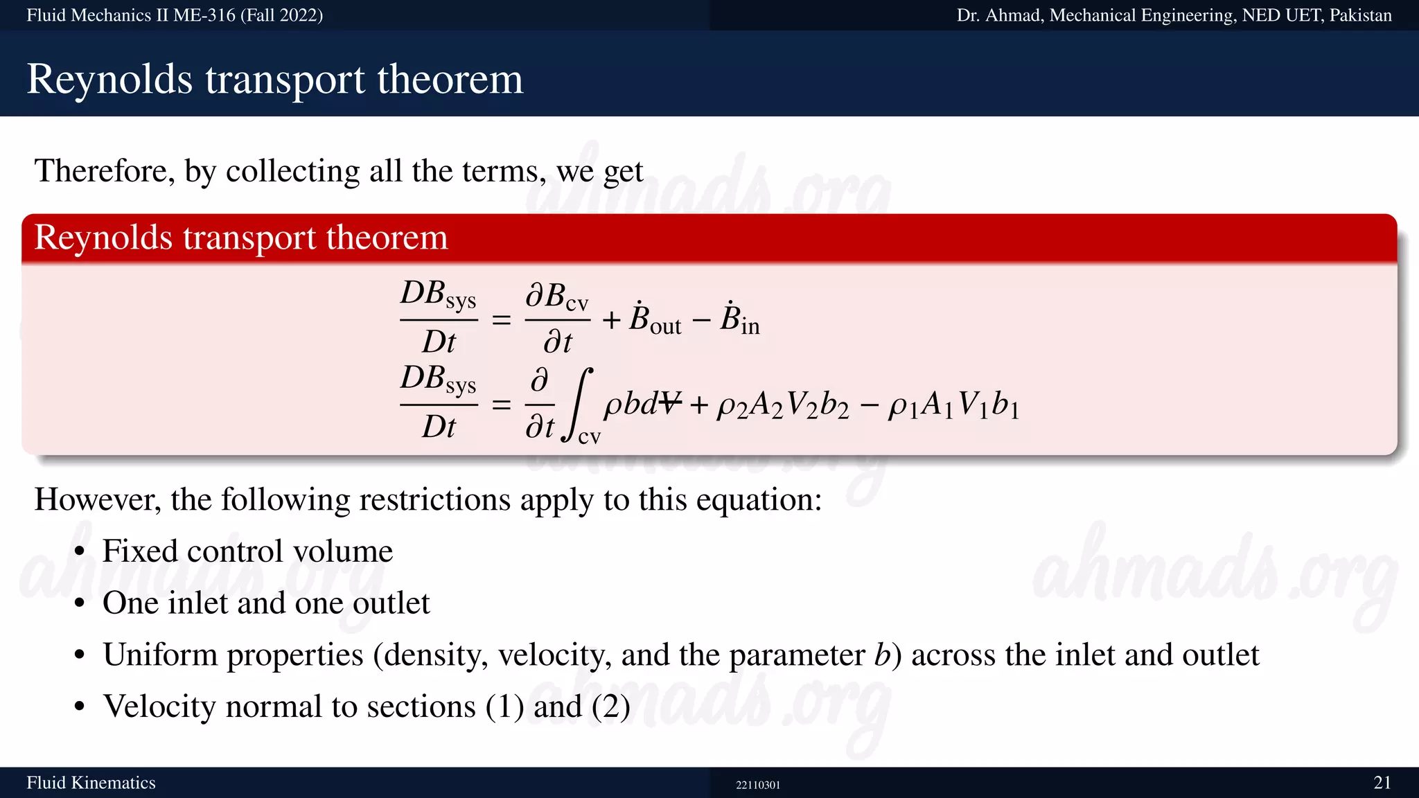 Fluid Mechanics II ME-316 (Fall 2022) Dr. Ahmad, Mechanical Engineering, NED UET, Pakistan
Reynolds transport theorem
Therefore, by collecting all the terms, we get
Reynolds transport theorem
DBsys
Dt
=
𝜕Bcv
𝜕t
+ ¤
Bout − ¤
Bin
DBsys
Dt
=
𝜕
𝜕t
∫
cv
𝜌bdV + 𝜌2A2V2b2 − 𝜌1A1V1b1
However, the following restrictions apply to this equation:
• Fixed control volume
• One inlet and one outlet
• Uniform properties (density, velocity, and the parameter b) across the inlet and outlet
• Velocity normal to sections (1) and (2)
Fluid Kinematics 22110301 21
 