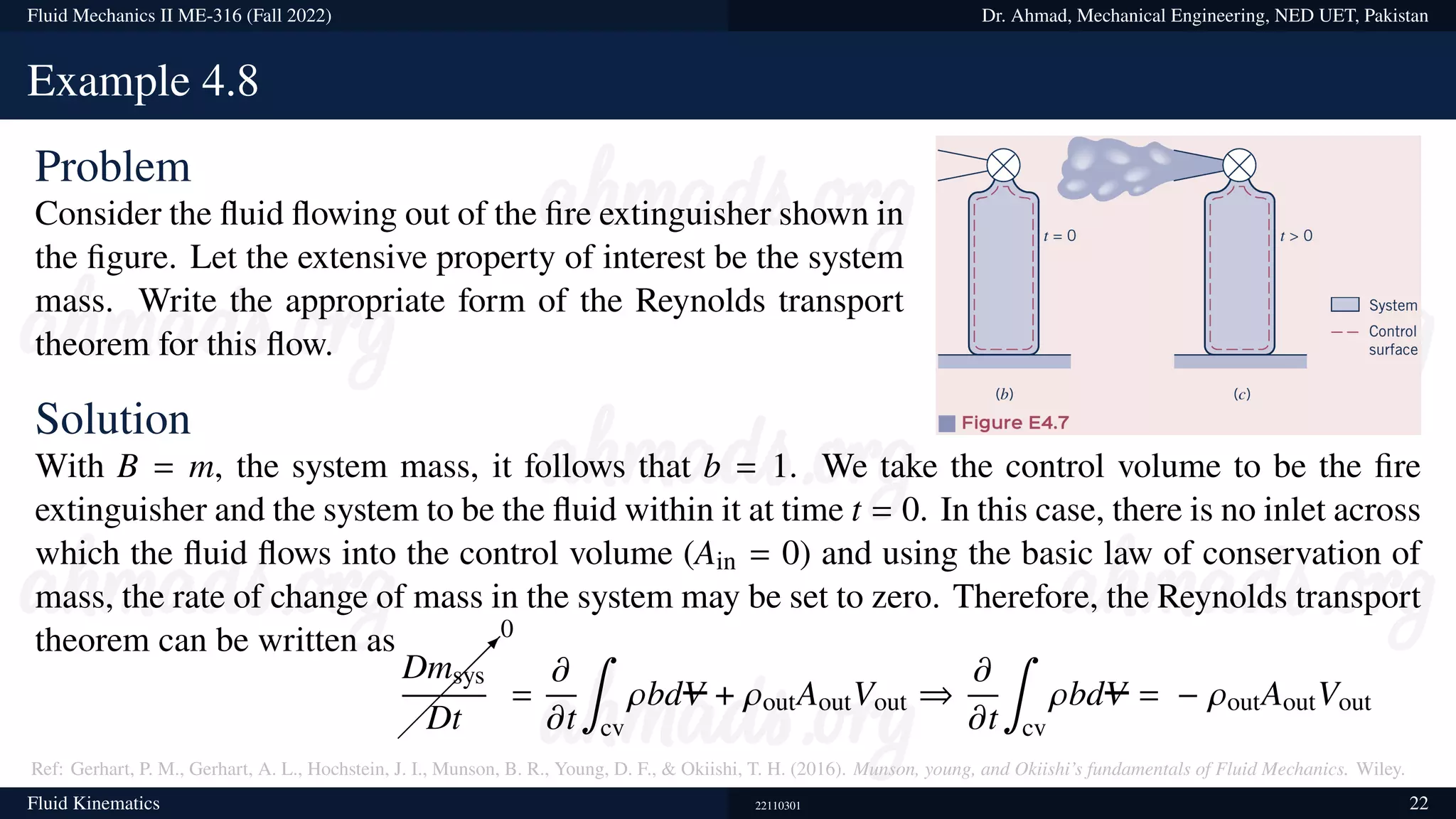 Fluid Mechanics II ME-316 (Fall 2022) Dr. Ahmad, Mechanical Engineering, NED UET, Pakistan
Example 4.8
Problem
Consider the fluid flowing out of the fire extinguisher shown in
the figure. Let the extensive property of interest be the system
mass. Write the appropriate form of the Reynolds transport
theorem for this flow.
Solution
With B = m, the system mass, it follows that b = 1. We take the control volume to be the fire
extinguisher and the system to be the fluid within it at time t = 0. In this case, there is no inlet across
which the fluid flows into the control volume (Ain = 0) and using the basic law of conservation of
mass, the rate of change of mass in the system may be set to zero. Therefore, the Reynolds transport
theorem can be written as

0
Dmsys
Dt
=
𝜕
𝜕t
∫
cv
𝜌bdV + 𝜌outAoutVout ⇒
𝜕
𝜕t
∫
cv
𝜌bdV = − 𝜌outAoutVout
Ref: Gerhart, P. M., Gerhart, A. L., Hochstein, J. I., Munson, B. R., Young, D. F.,  Okiishi, T. H. (2016). Munson, young, and Okiishi’s fundamentals of Fluid Mechanics. Wiley.
Fluid Kinematics 22110301 22
 