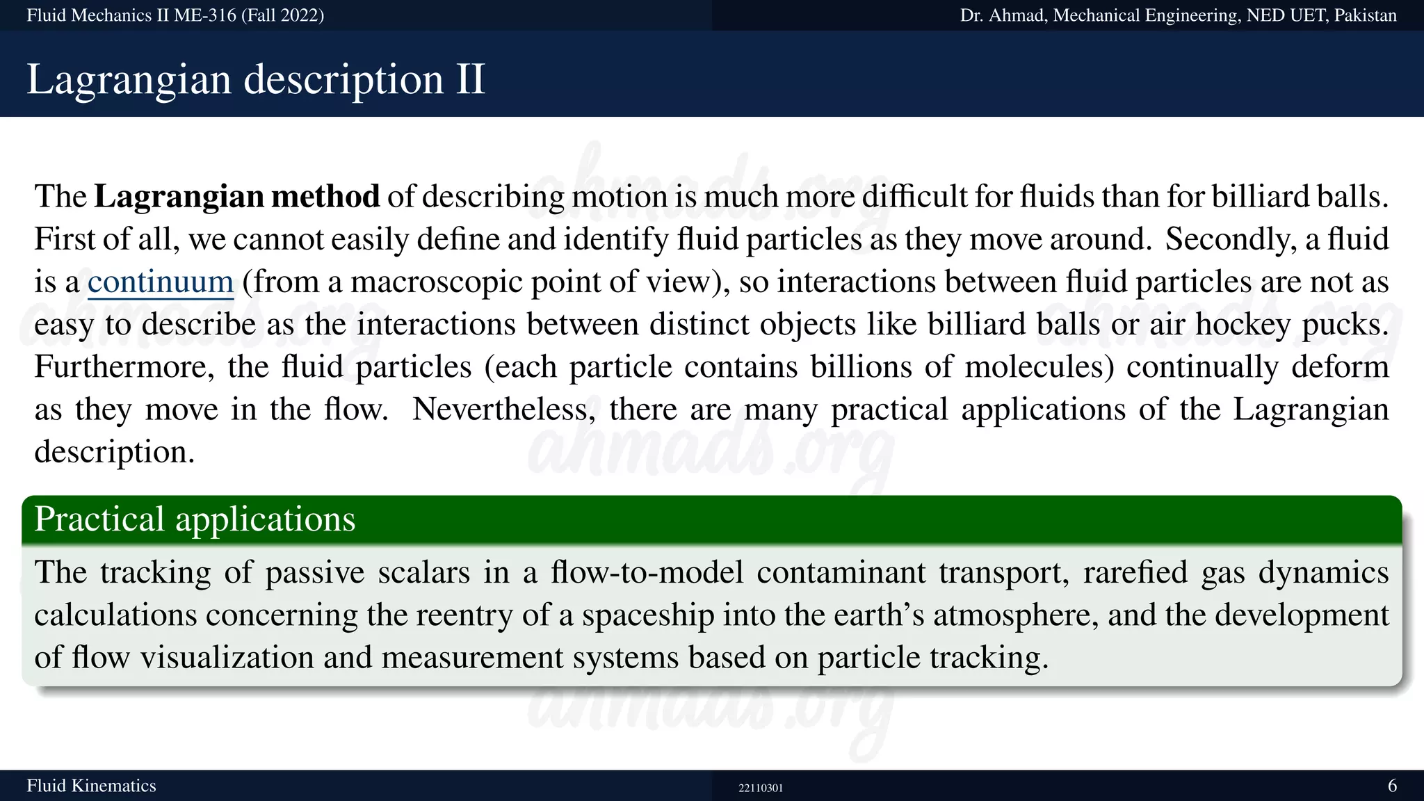 Fluid Mechanics II ME-316 (Fall 2022) Dr. Ahmad, Mechanical Engineering, NED UET, Pakistan
Lagrangian description II
The Lagrangian method of describing motion is much more difficult for fluids than for billiard balls.
First of all, we cannot easily define and identify fluid particles as they move around. Secondly, a fluid
is a continuum (from a macroscopic point of view), so interactions between fluid particles are not as
easy to describe as the interactions between distinct objects like billiard balls or air hockey pucks.
Furthermore, the fluid particles (each particle contains billions of molecules) continually deform
as they move in the flow. Nevertheless, there are many practical applications of the Lagrangian
description.
Practical applications
The tracking of passive scalars in a flow-to-model contaminant transport, rarefied gas dynamics
calculations concerning the reentry of a spaceship into the earth’s atmosphere, and the development
of flow visualization and measurement systems based on particle tracking.
Fluid Kinematics 22110301 6
 