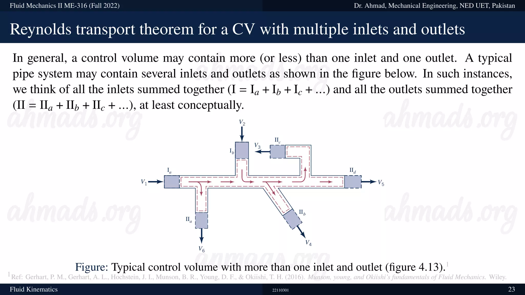 Fluid Mechanics II ME-316 (Fall 2022) Dr. Ahmad, Mechanical Engineering, NED UET, Pakistan
Reynolds transport theorem for a CV with multiple inlets and outlets
In general, a control volume may contain more (or less) than one inlet and one outlet. A typical
pipe system may contain several inlets and outlets as shown in the figure below. In such instances,
we think of all the inlets summed together (I = Ia + Ib + Ic + ...) and all the outlets summed together
(II = IIa + IIb + IIc + ...), at least conceptually.
Figure: Typical control volume with more than one inlet and outlet (figure 4.13).1
1Ref: Gerhart, P. M., Gerhart, A. L., Hochstein, J. I., Munson, B. R., Young, D. F.,  Okiishi, T. H. (2016). Munson, young, and Okiishi’s fundamentals of Fluid Mechanics. Wiley.
Fluid Kinematics 22110301 23
 