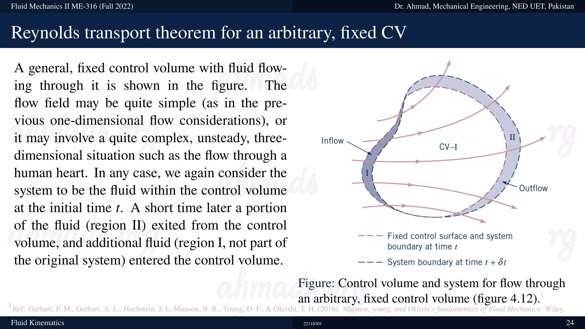 Fluid Mechanics II ME-316 (Fall 2022) Dr. Ahmad, Mechanical Engineering, NED UET, Pakistan
Reynolds transport theorem for an arbitrary, fixed CV
A general, fixed control volume with fluid flow-
ing through it is shown in the figure. The
flow field may be quite simple (as in the pre-
vious one-dimensional flow considerations), or
it may involve a quite complex, unsteady, three-
dimensional situation such as the flow through a
human heart. In any case, we again consider the
system to be the fluid within the control volume
at the initial time t. A short time later a portion
of the fluid (region II) exited from the control
volume, and additional fluid (region I, not part of
the original system) entered the control volume.
Figure: Control volume and system for flow through
an arbitrary, fixed control volume (figure 4.12).1
1Ref: Gerhart, P. M., Gerhart, A. L., Hochstein, J. I., Munson, B. R., Young, D. F.,  Okiishi, T. H. (2016). Munson, young, and Okiishi’s fundamentals of Fluid Mechanics. Wiley.
Fluid Kinematics 22110301 24
 