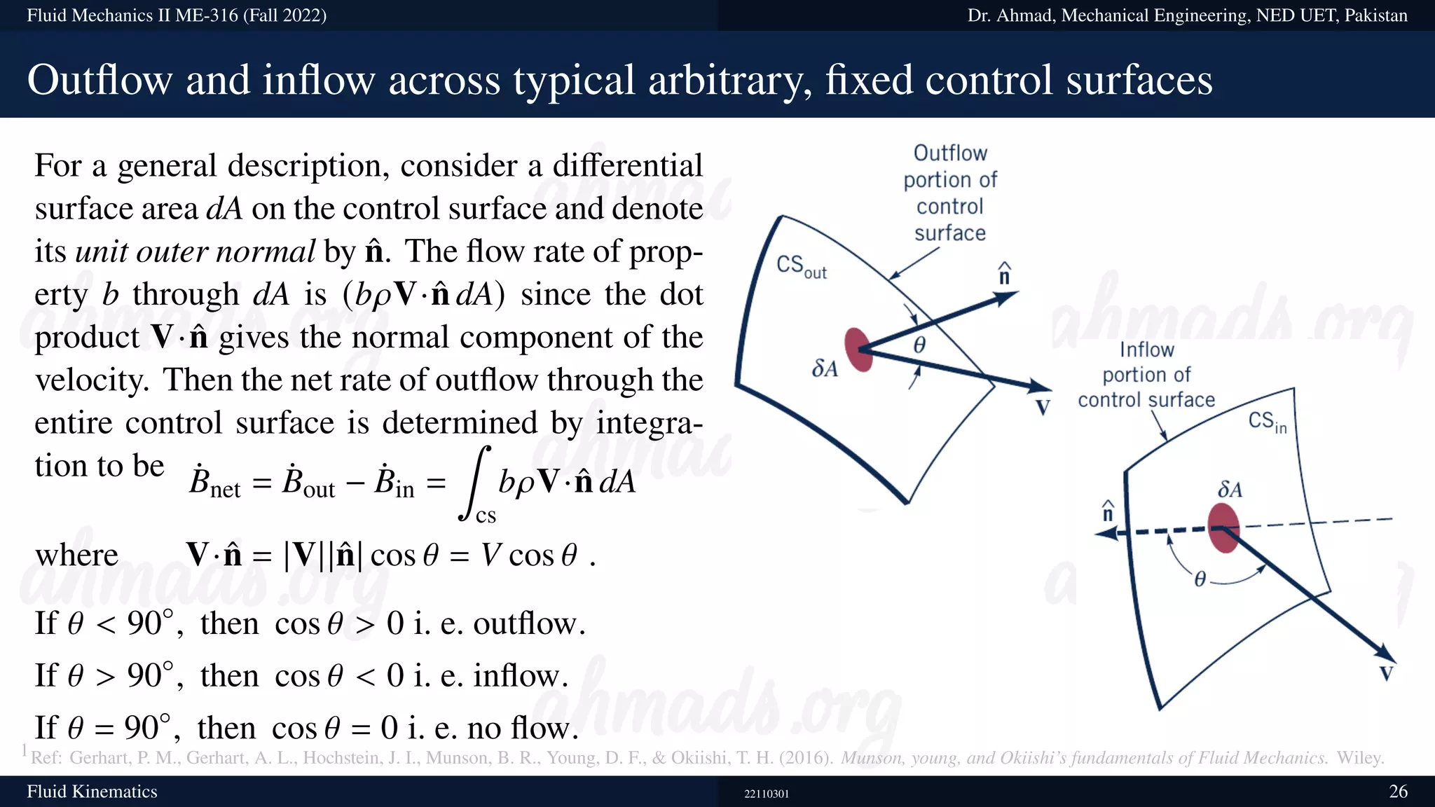 Fluid Mechanics II ME-316 (Fall 2022) Dr. Ahmad, Mechanical Engineering, NED UET, Pakistan
Outflow and inflow across typical arbitrary, fixed control surfaces
For a general description, consider a differential
surface area dA on the control surface and denote
its unit outer normal by n̂. The flow rate of prop-
erty b through dA is (b𝜌V·n̂ dA) since the dot
product V·n̂ gives the normal component of the
velocity. Then the net rate of outflow through the
entire control surface is determined by integra-
tion to be ¤
Bnet = ¤
Bout − ¤
Bin =
∫
cs
b𝜌V·n̂ dA
where V·n̂ = |V||n̂| cos 𝜃 = V cos 𝜃 .
If 𝜃  90◦
, then cos 𝜃  0 i. e. outflow.
If 𝜃  90◦
, then cos 𝜃  0 i. e. inflow.
If 𝜃 = 90◦
, then cos 𝜃 = 0 i. e. no flow.
1Ref: Gerhart, P. M., Gerhart, A. L., Hochstein, J. I., Munson, B. R., Young, D. F.,  Okiishi, T. H. (2016). Munson, young, and Okiishi’s fundamentals of Fluid Mechanics. Wiley.
Fluid Kinematics 22110301 26
 