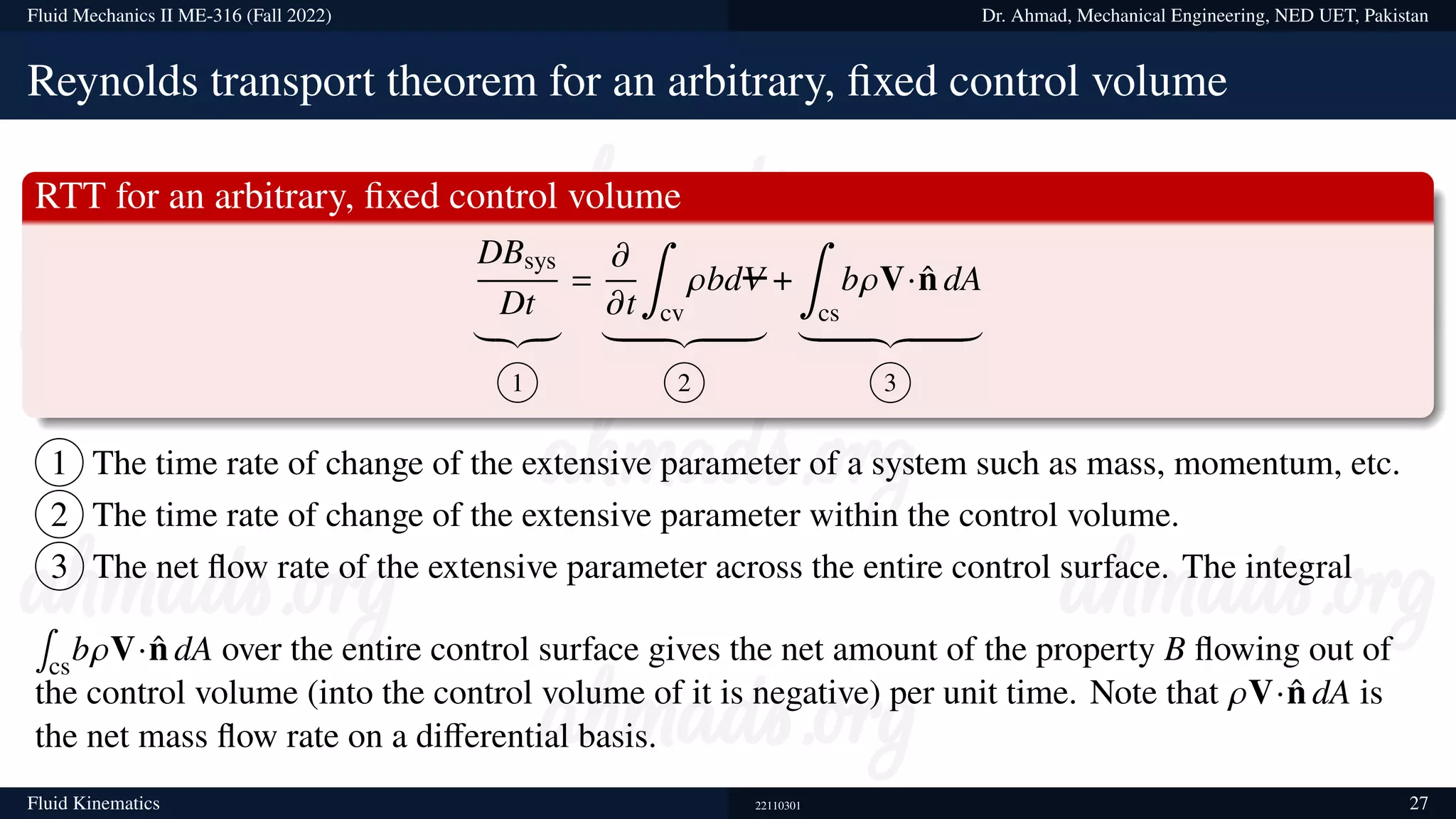 Fluid Mechanics II ME-316 (Fall 2022) Dr. Ahmad, Mechanical Engineering, NED UET, Pakistan
Reynolds transport theorem for an arbitrary, fixed control volume
RTT for an arbitrary, fixed control volume
DBsys
Dt
|{z}
1
=
𝜕
𝜕t
∫
cv
𝜌bdV
| {z }
2
+
∫
cs
b𝜌V·n̂ dA
| {z }
3
1 The time rate of change of the extensive parameter of a system such as mass, momentum, etc.
2 The time rate of change of the extensive parameter within the control volume.
3 The net flow rate of the extensive parameter across the entire control surface. The integral
∫
cs
b𝜌V·n̂ dA over the entire control surface gives the net amount of the property B flowing out of
the control volume (into the control volume of it is negative) per unit time. Note that 𝜌V·n̂ dA is
the net mass flow rate on a differential basis.
Fluid Kinematics 22110301 27
 