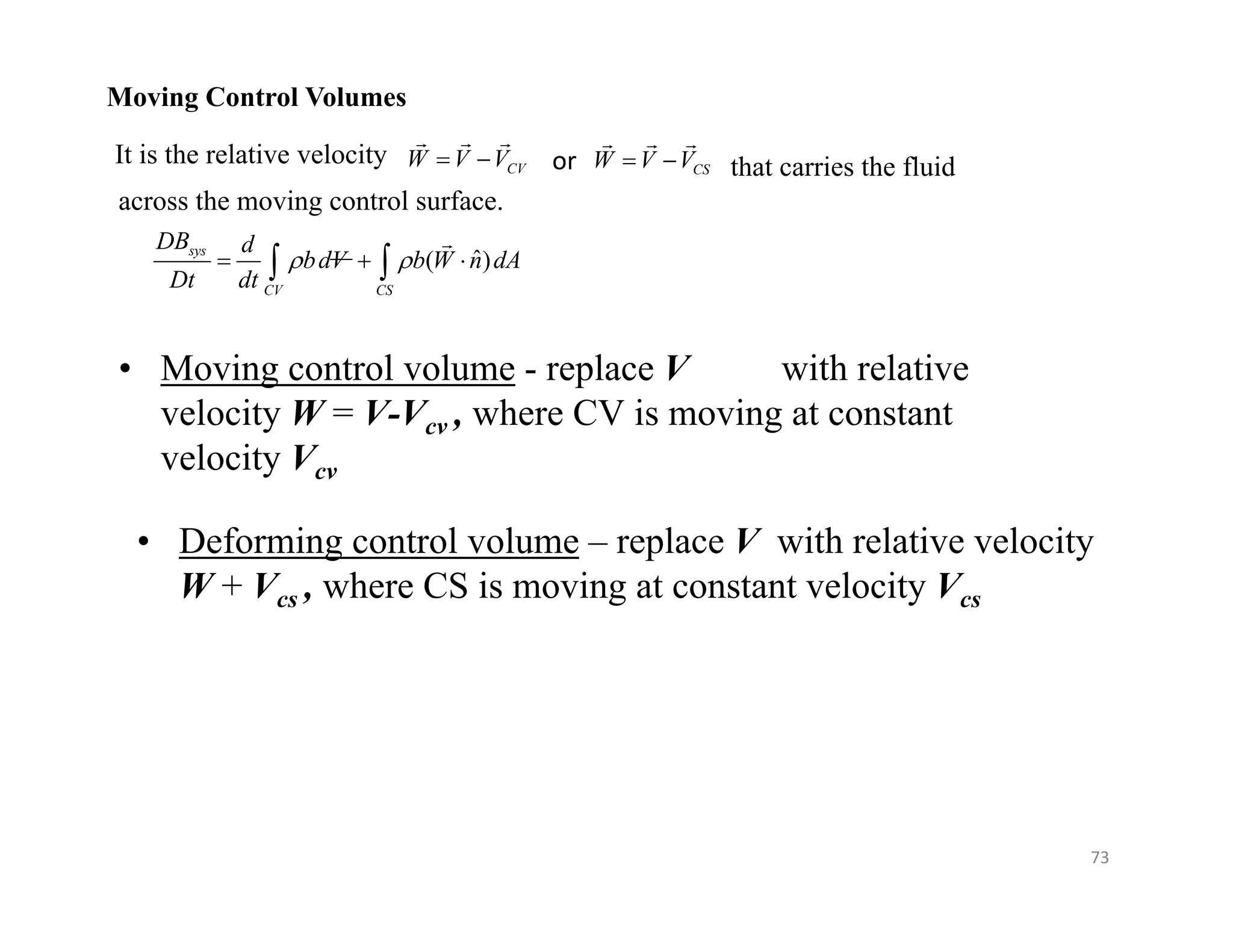 73
Moving Control Volumes
It is the relative velocity CV
W V V
 
  
or CS
W V V
 
  
that carries the fluid
across the moving control surface.
ˆ
( )
sys
CV CS
DB d
bdV b W n dA
Dt dt
 
  
 

• Moving control volume - replace V with relative
velocity W = V-Vcv , where CV is moving at constant
velocity Vcv
• Deforming control volume – replace V with relative velocity
W + Vcs , where CS is moving at constant velocity Vcs
 