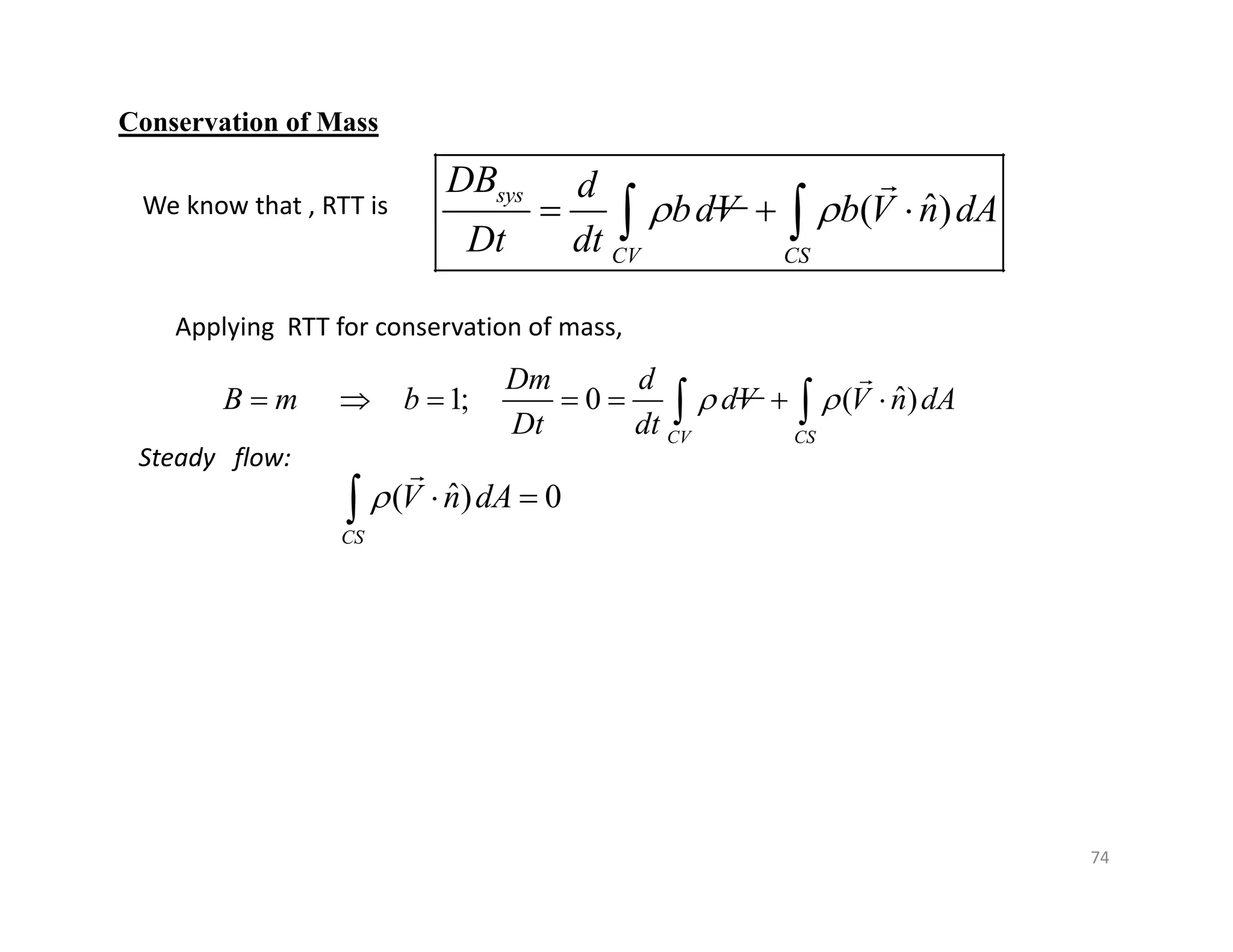 74
Conservation of Mass
ˆ
( )
sys
CV CS
DB d
bdV b V n dA
Dt dt
 
  
 

ˆ
1; 0 ( )
CV CS
Dm d
B m b dV V n dA
Dt dt
 
      
 

We know that , RTT is
Applying RTT for conservation of mass,
Steady flow:
ˆ
( ) 0
CS
V n dA
  


 
