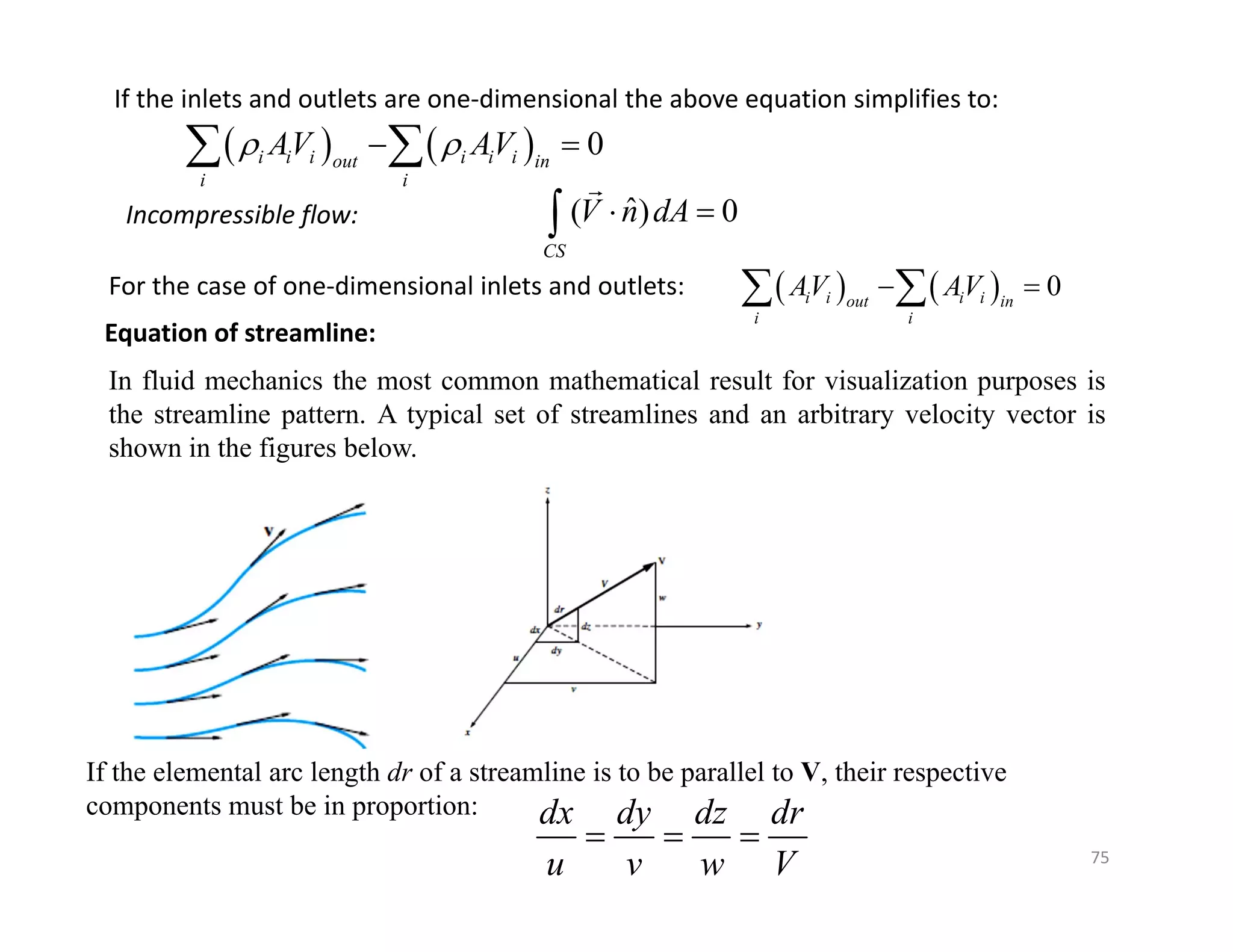 75
If the inlets and outlets are one‐dimensional the above equation simplifies to:
    0
i i i i i i
out in
i i
AV AV
 
 
 
Incompressible flow: ˆ
( ) 0
CS
V n dA
 


For the case of one‐dimensional inlets and outlets:     0
i i i i
out in
i i
AV AV
 
 
Equation of streamline:
In fluid mechanics the most common mathematical result for visualization purposes is
the streamline pattern. A typical set of streamlines and an arbitrary velocity vector is
shown in the figures below.
If the elemental arc length dr of a streamline is to be parallel to V, their respective
components must be in proportion: dx dy dz dr
u v w V
  
 