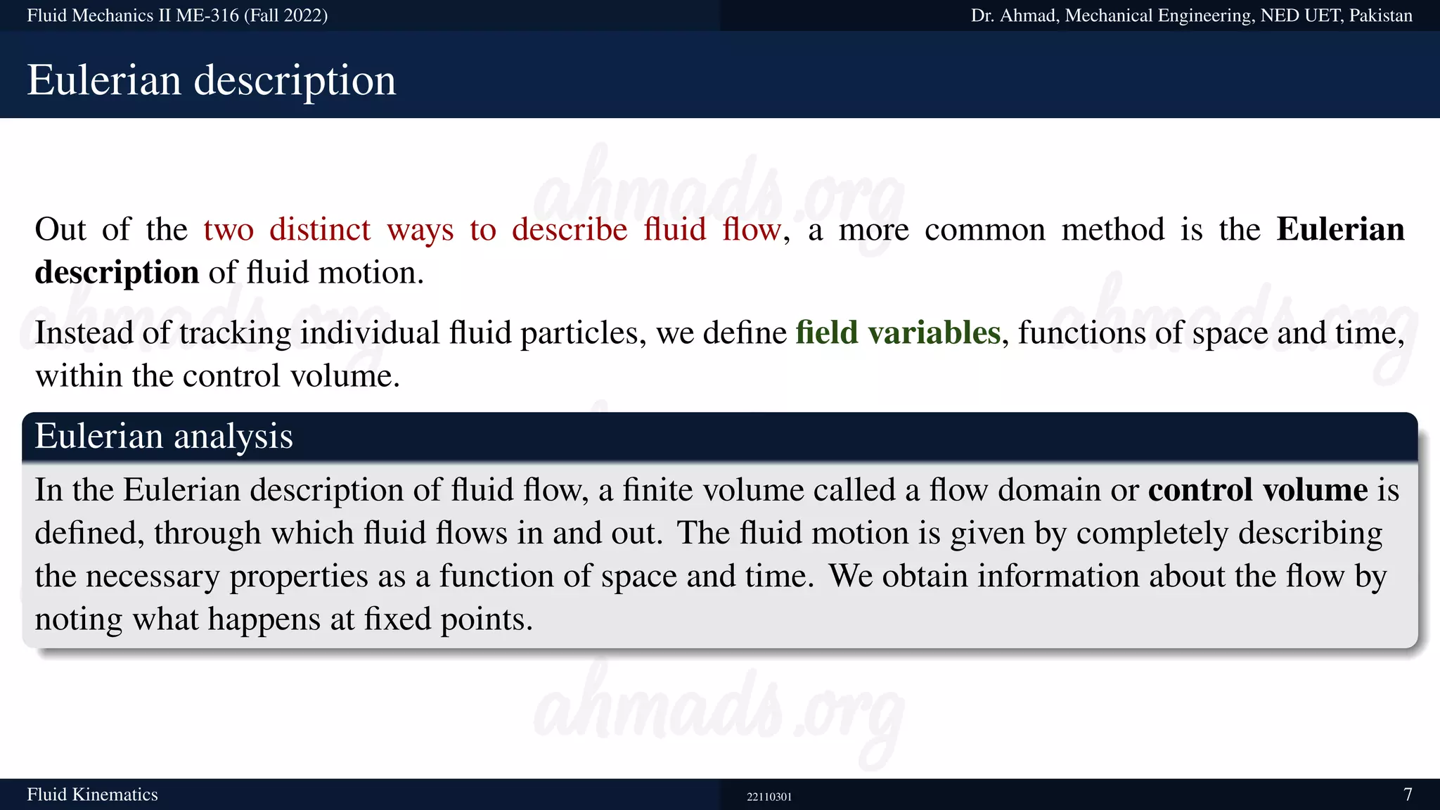 Fluid Mechanics II ME-316 (Fall 2022) Dr. Ahmad, Mechanical Engineering, NED UET, Pakistan
Eulerian description
Out of the two distinct ways to describe fluid flow, a more common method is the Eulerian
description of fluid motion.
Instead of tracking individual fluid particles, we define field variables, functions of space and time,
within the control volume.
Eulerian analysis
In the Eulerian description of fluid flow, a finite volume called a flow domain or control volume is
defined, through which fluid flows in and out. The fluid motion is given by completely describing
the necessary properties as a function of space and time. We obtain information about the flow by
noting what happens at fixed points.
Fluid Kinematics 22110301 7
 