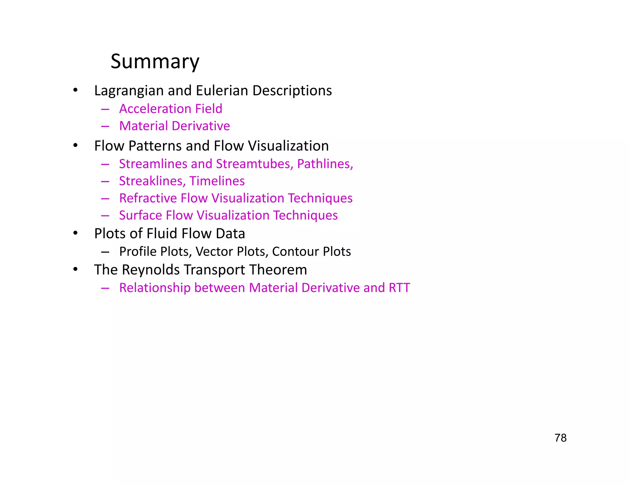 78
Summary
• Lagrangian and Eulerian Descriptions
– Acceleration Field
– Material Derivative
• Flow Patterns and Flow Visualization
– Streamlines and Streamtubes, Pathlines,
– Streaklines, Timelines
– Refractive Flow Visualization Techniques
– Surface Flow Visualization Techniques
• Plots of Fluid Flow Data
– Profile Plots, Vector Plots, Contour Plots
• The Reynolds Transport Theorem
– Relationship between Material Derivative and RTT
 