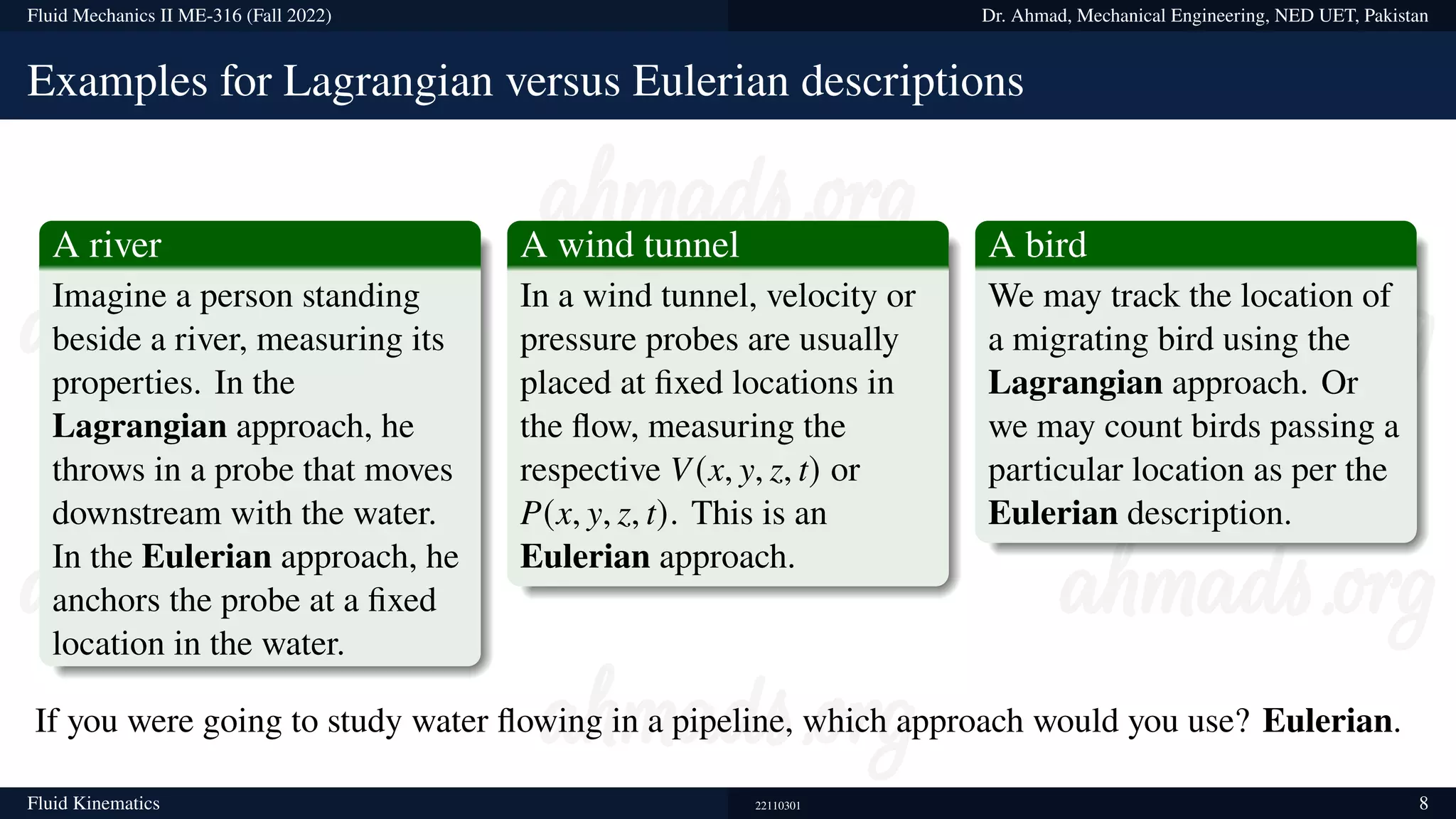 Fluid Mechanics II ME-316 (Fall 2022) Dr. Ahmad, Mechanical Engineering, NED UET, Pakistan
Examples for Lagrangian versus Eulerian descriptions
A river
Imagine a person standing
beside a river, measuring its
properties. In the
Lagrangian approach, he
throws in a probe that moves
downstream with the water.
In the Eulerian approach, he
anchors the probe at a fixed
location in the water.
A wind tunnel
In a wind tunnel, velocity or
pressure probes are usually
placed at fixed locations in
the flow, measuring the
respective V(x, y, z, t) or
P(x, y, z, t). This is an
Eulerian approach.
A bird
We may track the location of
a migrating bird using the
Lagrangian approach. Or
we may count birds passing a
particular location as per the
Eulerian description.
If you were going to study water flowing in a pipeline, which approach would you use? Eulerian.
Fluid Kinematics 22110301 8
 