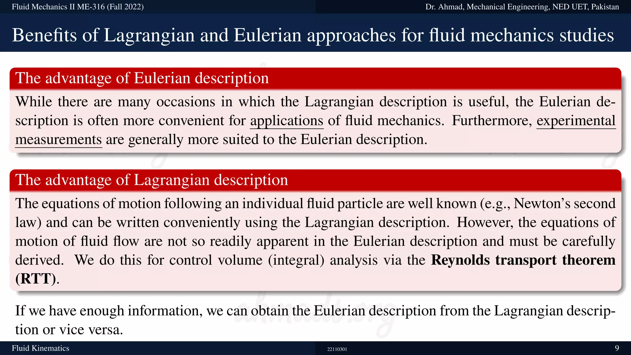 Fluid Mechanics II ME-316 (Fall 2022) Dr. Ahmad, Mechanical Engineering, NED UET, Pakistan
Benefits of Lagrangian and Eulerian approaches for fluid mechanics studies
The advantage of Eulerian description
While there are many occasions in which the Lagrangian description is useful, the Eulerian de-
scription is often more convenient for applications of fluid mechanics. Furthermore, experimental
measurements are generally more suited to the Eulerian description.
The advantage of Lagrangian description
The equations of motion following an individual fluid particle are well known (e.g., Newton’s second
law) and can be written conveniently using the Lagrangian description. However, the equations of
motion of fluid flow are not so readily apparent in the Eulerian description and must be carefully
derived. We do this for control volume (integral) analysis via the Reynolds transport theorem
(RTT).
If we have enough information, we can obtain the Eulerian description from the Lagrangian descrip-
tion or vice versa.
Fluid Kinematics 22110301 9
 