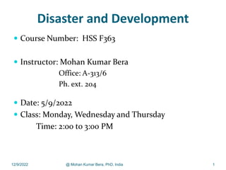 Disaster and Development
 Course Number: HSS F363
 Instructor: Mohan Kumar Bera
Office: A-313/6
Ph. ext. 204
 Date: 5/9/2022
 Class: Monday, Wednesday and Thursday
Time: 2:00 to 3:00 PM
12/9/2022 @ Mohan Kumar Bera, PhD, India 1
 