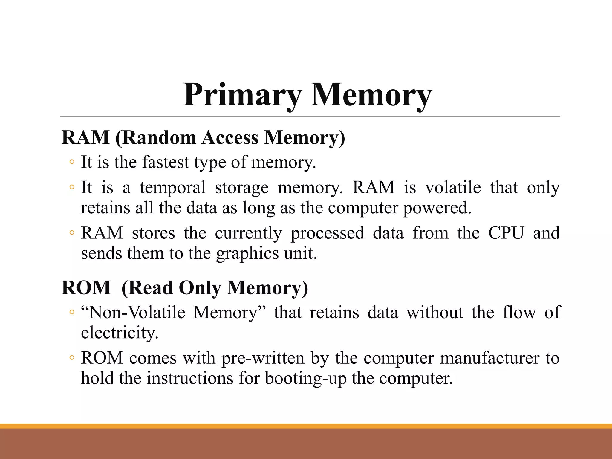Primary Memory
RAM (Random Access Memory)
◦ It is the fastest type of memory.
◦ It is a temporal storage memory. RAM is volatile that only
retains all the data as long as the computer powered.
◦ RAM stores the currently processed data from the CPU and
sends them to the graphics unit.
ROM (Read Only Memory)
◦ “Non-Volatile Memory” that retains data without the flow of
electricity.
◦ ROM comes with pre-written by the computer manufacturer to
hold the instructions for booting-up the computer.
 