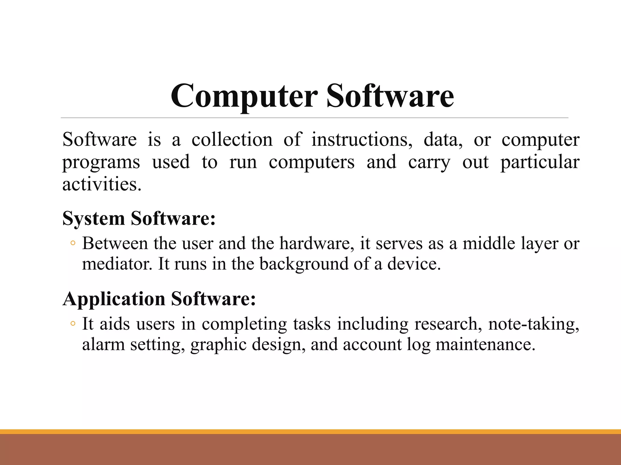 Computer Software
Software is a collection of instructions, data, or computer
programs used to run computers and carry out particular
activities.
System Software:
◦ Between the user and the hardware, it serves as a middle layer or
mediator. It runs in the background of a device.
Application Software:
◦ It aids users in completing tasks including research, note-taking,
alarm setting, graphic design, and account log maintenance.
 