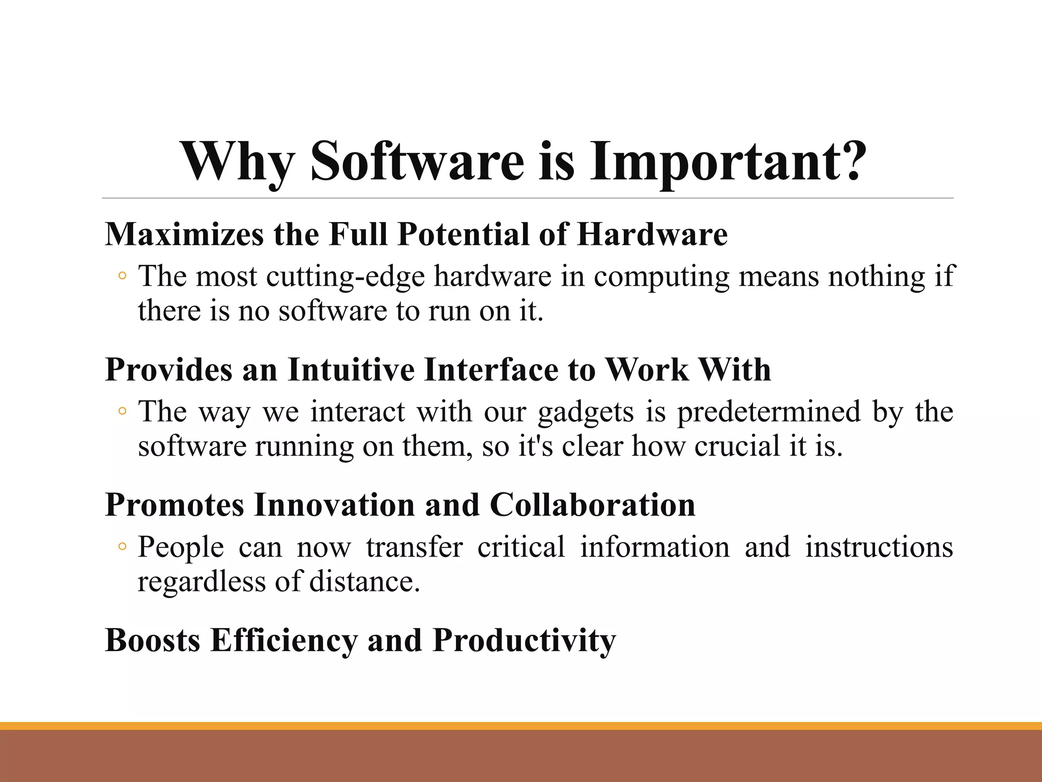 Why Software is Important?
Maximizes the Full Potential of Hardware
◦ The most cutting-edge hardware in computing means nothing if
there is no software to run on it.
Provides an Intuitive Interface to Work With
◦ The way we interact with our gadgets is predetermined by the
software running on them, so it's clear how crucial it is.
Promotes Innovation and Collaboration
◦ People can now transfer critical information and instructions
regardless of distance.
Boosts Efficiency and Productivity
 