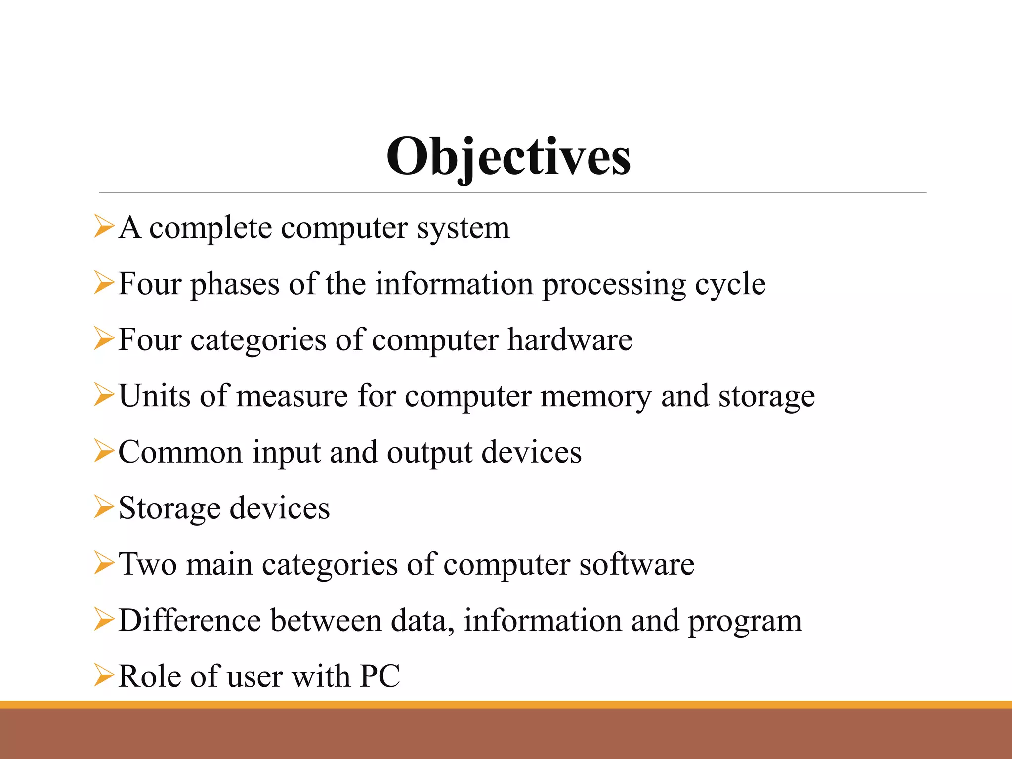 Objectives
A complete computer system
Four phases of the information processing cycle
Four categories of computer hardware
Units of measure for computer memory and storage
Common input and output devices
Storage devices
Two main categories of computer software
Difference between data, information and program
Role of user with PC
 