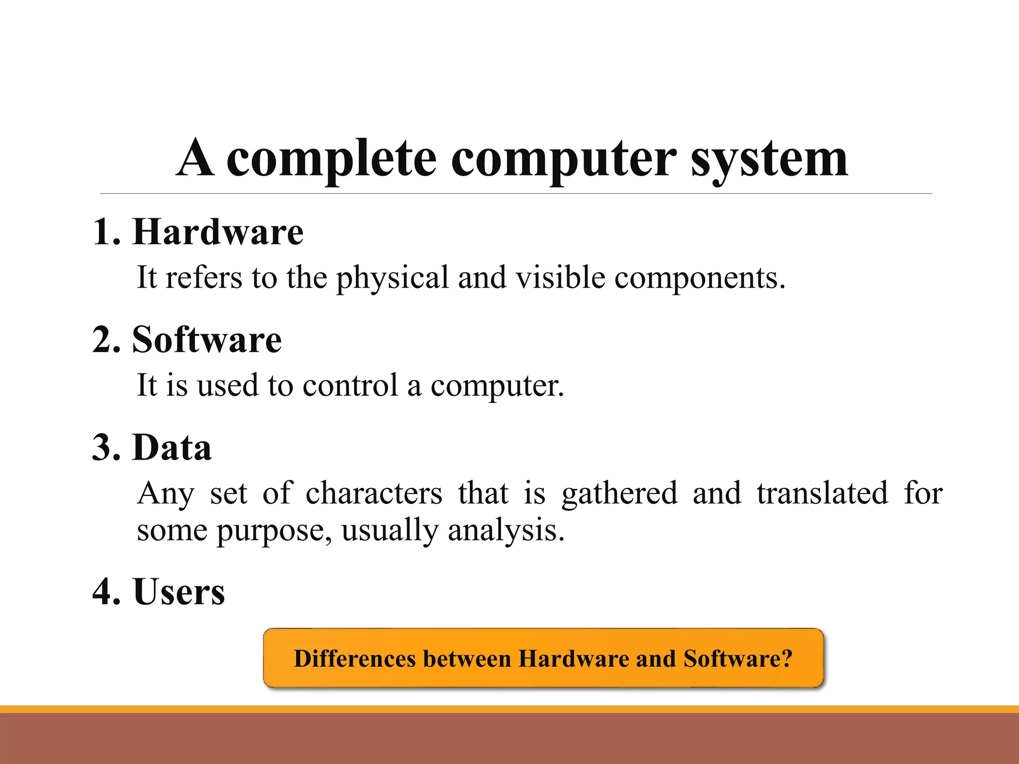 A complete computer system
1. Hardware
It refers to the physical and visible components.
2. Software
It is used to control a computer.
3. Data
Any set of characters that is gathered and translated for
some purpose, usually analysis.
4. Users
Differences between Hardware and Software?
 