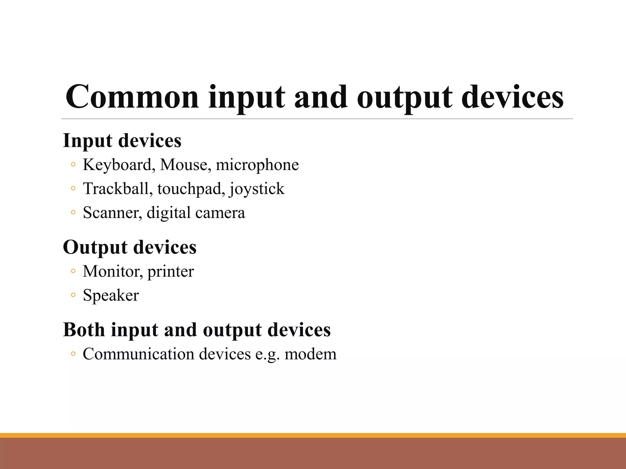 Common input and output devices
Input devices
◦ Keyboard, Mouse, microphone
◦ Trackball, touchpad, joystick
◦ Scanner, digital camera
Output devices
◦ Monitor, printer
◦ Speaker
Both input and output devices
◦ Communication devices e.g. modem
 