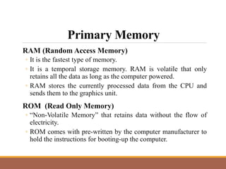 Primary Memory
RAM (Random Access Memory)
◦ It is the fastest type of memory.
◦ It is a temporal storage memory. RAM is volatile that only
retains all the data as long as the computer powered.
◦ RAM stores the currently processed data from the CPU and
sends them to the graphics unit.
ROM (Read Only Memory)
◦ “Non-Volatile Memory” that retains data without the flow of
electricity.
◦ ROM comes with pre-written by the computer manufacturer to
hold the instructions for booting-up the computer.
 
