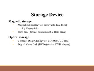 Storage Device
Magnetic storage
• Magnetic disks (Device: removable disk drive)
o E.g. Floppy disks
• Hard disk (device: non removable Hard drive)
Optical storage
• Compact Disk (CD)(device: CD-ROM, CD-RW)
• Digital Video Disk (DVD) (device: DVD players)
 