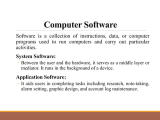 Computer Software
Software is a collection of instructions, data, or computer
programs used to run computers and carry out particular
activities.
System Software:
◦ Between the user and the hardware, it serves as a middle layer or
mediator. It runs in the background of a device.
Application Software:
◦ It aids users in completing tasks including research, note-taking,
alarm setting, graphic design, and account log maintenance.
 