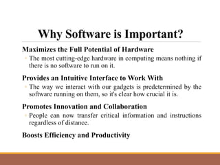 Why Software is Important?
Maximizes the Full Potential of Hardware
◦ The most cutting-edge hardware in computing means nothing if
there is no software to run on it.
Provides an Intuitive Interface to Work With
◦ The way we interact with our gadgets is predetermined by the
software running on them, so it's clear how crucial it is.
Promotes Innovation and Collaboration
◦ People can now transfer critical information and instructions
regardless of distance.
Boosts Efficiency and Productivity
 