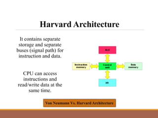 Harvard Architecture
It contains separate
storage and separate
buses (signal path) for
instruction and data.
CPU can access
instructions and
read/write data at the
same time.
Von Neumann Vs. Harvard Architecture
 