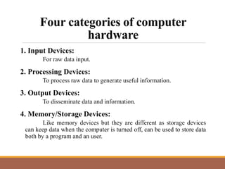 Four categories of computer
hardware
1. Input Devices:
For raw data input.
2. Processing Devices:
To process raw data to generate useful information.
3. Output Devices:
To disseminate data and information.
4. Memory/Storage Devices:
Like memory devices but they are different as storage devices
can keep data when the computer is turned off, can be used to store data
both by a program and an user.
 