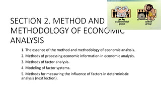 SECTION 2. METHOD AND
METHODOLOGY OF ECONOMIC
ANALYSIS
1. The essence of the method and methodology of economic analysis.
2. Methods of processing economic information in economic analysis.
3. Methods of factor analysis.
4. Modeling of factor systems.
5. Methods for measuring the influence of factors in deterministic
analysis (next lection).
 