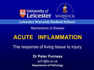 Leicester Warwick Medical School
Mechanisms of Disease
ACUTE INFLAMMATION
The response of living tissue to injury.
Dr Peter Furness
pnf1@le.ac.uk
Department of Pathology
 