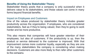 Benefits of Using the Stakeholder Theory
Stakeholder theory posits that a company is only successful when it
delivers value to its stakeholders, and those values can come in many
forms beyond financial benefits.
Impact on Employees and Customers
One of the values produced by stakeholder theory includes greater
productivity across the organization. If employees, who are considered
stakeholders, feel as if they’re being valued, then they’re going to work
harder and be more productive.
This also means that companies will have greater retention of their
employees, but also of customers. If the productivity is up, then the
product or service delivered to the customer is improved. With that
improvement comes more customer loyalty, especially as they are one
of the many stakeholders the company is considering when making
decisions. Customers are also more likely to then refer other customers
to the company.
 