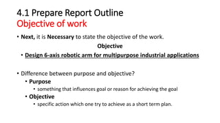 4.1 Prepare Report Outline
Objective of work
• Next, it is Necessary to state the objective of the work.
Objective
• Design 6-axis robotic arm for multipurpose industrial applications
• Difference between purpose and objective?
• Purpose
• something that influences goal or reason for achieving the goal
• Objective
• specific action which one try to achieve as a short term plan.
 