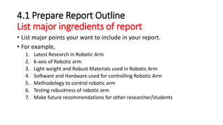 4.1 Prepare Report Outline
List major ingredients of report
• List major points your want to include in your report.
• For example,
1. Latest Research in Robotic Arm
2. 6-axis of Robotic arm
3. Light weight and Robust Materials used in Robotic Arm
4. Software and Hardware used for controlling Robotic Arm
5. Methodology to control robotic arm
6. Testing robustness of robotic arm
7. Make future recommendations for other researcher/students
 