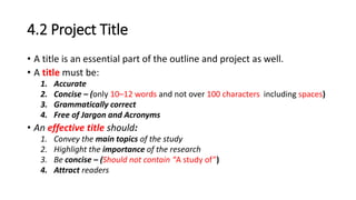 4.2 Project Title
• A title is an essential part of the outline and project as well.
• A title must be:
1. Accurate
2. Concise – (only 10–12 words and not over 100 characters including spaces)
3. Grammatically correct
4. Free of Jargon and Acronyms
• An effective title should:
1. Convey the main topics of the study
2. Highlight the importance of the research
3. Be concise – (Should not contain “A study of”)
4. Attract readers
 