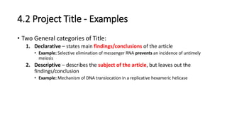 4.2 Project Title - Examples
• Two General categories of Title:
1. Declarative – states main findings/conclusions of the article
• Example: Selective elimination of messenger RNA prevents an incidence of untimely
meiosis
2. Descriptive – describes the subject of the article, but leaves out the
findings/conclusion
• Example: Mechanism of DNA translocation in a replicative hexameric helicase
 