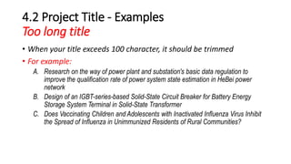 4.2 Project Title - Examples
Too long title
• When your title exceeds 100 character, it should be trimmed
• For example:
A. Research on the way of power plant and substation's basic data regulation to
improve the qualification rate of power system state estimation in HeBei power
network
B. Design of an IGBT-series-based Solid-State Circuit Breaker for Battery Energy
Storage System Terminal in Solid-State Transformer
C. Does Vaccinating Children and Adolescents with Inactivated Influenza Virus Inhibit
the Spread of Influenza in Unimmunized Residents of Rural Communities?
 