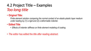 4.2 Project Title – Examples
Too long title
• Original Title:
Finite element solution comparing the normal contact of an elastic-plastic layer medium
under loading by (1) a rigid and (2) a deformable indenter.
• Edited Title
• Effects of indenter stiffness on finite element modeling of coating.
• The editor has edited the title after reading abstract.
 
