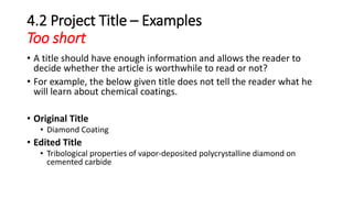 4.2 Project Title – Examples
Too short
• A title should have enough information and allows the reader to
decide whether the article is worthwhile to read or not?
• For example, the below given title does not tell the reader what he
will learn about chemical coatings.
• Original Title
• Diamond Coating
• Edited Title
• Tribological properties of vapor-deposited polycrystalline diamond on
cemented carbide
 