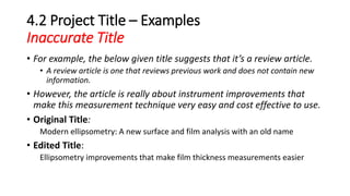 4.2 Project Title – Examples
Inaccurate Title
• For example, the below given title suggests that it’s a review article.
• A review article is one that reviews previous work and does not contain new
information.
• However, the article is really about instrument improvements that
make this measurement technique very easy and cost effective to use.
• Original Title:
Modern ellipsometry: A new surface and film analysis with an old name
• Edited Title:
Ellipsometry improvements that make film thickness measurements easier
 