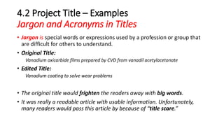 4.2 Project Title – Examples
Jargon and Acronyms in Titles
• Jargon is special words or expressions used by a profession or group that
are difficult for others to understand.
• Original Title:
Vanadium oxicarbide films prepared by CVD from vanadil acetylacetonate
• Edited Title:
Vanadium coating to solve wear problems
• The original title would frighten the readers away with big words.
• It was really a readable article with usable information. Unfortunately,
many readers would pass this article by because of “title scare.”
 