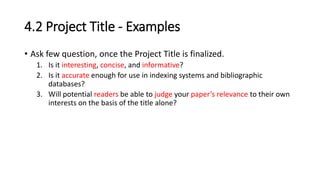 4.2 Project Title - Examples
• Ask few question, once the Project Title is finalized.
1. Is it interesting, concise, and informative?
2. Is it accurate enough for use in indexing systems and bibliographic
databases?
3. Will potential readers be able to judge your paper’s relevance to their own
interests on the basis of the title alone?
 