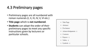 4.3 Preliminary pages
• Preliminary pages are all numbered with
roman numerals (I, II, III, IV, V, VI etc.)
• Title page which is not numbered.
• Students can adapt the order of their
preliminary pages to meet any specific
instructions given by lecturers or
particular schools.
 