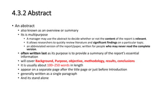4.3.2 Abstract
• An abstract
• also known as an overview or summary
• Its is multipurpose
• A manager may use the abstract to decide whether or not the content of the report is relevant.
• It allows researchers to quickly review literature and significant findings on a particular topic.
• an abbreviated version of the report/paper, written for people who may never read the complete
version.
• often written last as its purpose is to provide a summary of the report’s essential
information
• will cover Background, Purpose, objective, methodology, results, conclusions
• it is usually about 100–250 words in length
• appear on a separate page after the title page or just before Introduction
• generally written as a single paragraph
• And its stand alone
 