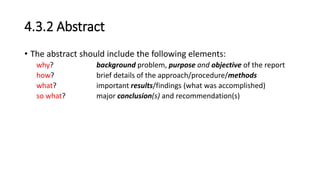 4.3.2 Abstract
• The abstract should include the following elements:
why? background problem, purpose and objective of the report
how? brief details of the approach/procedure/methods
what? important results/findings (what was accomplished)
so what? major conclusion(s) and recommendation(s)
 