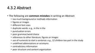 4.3.2 Abstract
• The following are common mistakes in writing an Abstract
• too much background or methods information
• figures or images
• different font sizes
• duplicate words: e.g., in the in the
• punctuation errors
• poor grammar/word choice
• references to other literature, figures or images
• use of numerals to start a sentence: e.g., 12 children too part in the study
• undefined abbreviations or acronyms
• contradictory information
• poor structure and content organization
 