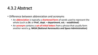 4.3.2 Abstract
• Difference between abbreviation and acronyms
• An abbreviation is typically a shortened form of words used to represent the
whole (such as Dr. or Prof., dept. – department, est. - established)
• An acronym contains a set of initial letters from a phrase that usually form
another word e.g. NASA (National Aeronautics and Space Administration)
 