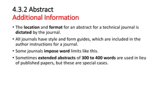 4.3.2 Abstract
Additional Information
• The location and format for an abstract for a technical journal is
dictated by the journal.
• All journals have style and form guides, which are included in the
author instructions for a journal.
• Some journals impose word limits like this.
• Sometimes extended abstracts of 300 to 400 words are used in lieu
of published papers, but these are special cases.
 