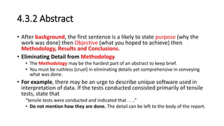 4.3.2 Abstract
• After background, the first sentence is a likely to state purpose (why the
work was done) then Objective (what you hoped to achieve) then
Methodology, Results and Conclusions.
• Eliminating Detail from Methodology
• The Methodology may be the hardest part of an abstract to keep brief.
• You must be ruthless (cruel) in eliminating details yet comprehensive in conveying
what was done.
• For example, there may be an urge to describe unique software used in
interpretation of data. If the tests conducted consisted primarily of tensile
tests, state that
“tensile tests were conducted and indicated that . . ..”
• Do not mention how they are done. The detail can be left to the body of the report.
 